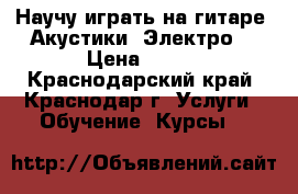 Научу играть на гитаре. Акустики. Электро. › Цена ­ 200 - Краснодарский край, Краснодар г. Услуги » Обучение. Курсы   